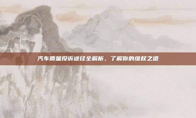 汽车质量投诉途径全解析,了解你的维权之道