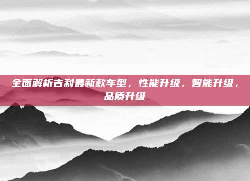 全面解析吉利最新款车型,性能升级,智能升级,品质升级