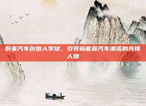 蔚来汽车创始人李斌,引领新能源汽车潮流的先锋人物