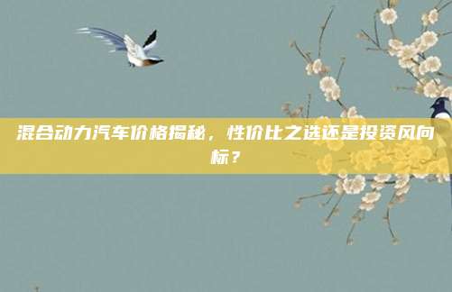 混合动力汽车价格揭秘,性价比之选还是投资风向标?