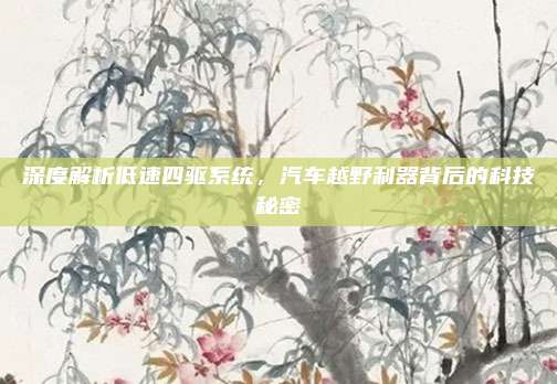深度解析低速四驱系统,汽车越野利器背后的科技秘密