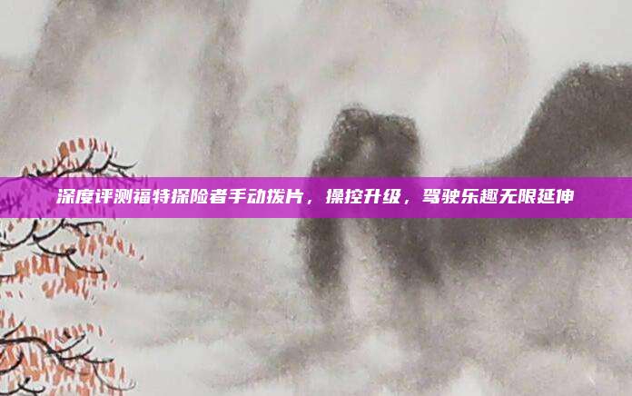 深度评测福特探险者手动拨片,操控升级,驾驶乐趣无限延伸