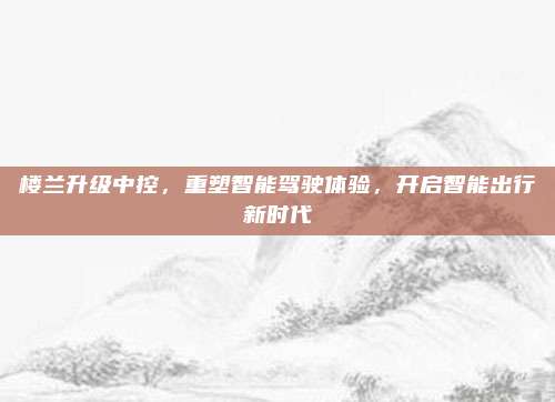 楼兰升级中控,重塑智能驾驶体验,开启智能出行新时代