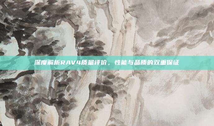 深度解析RAV4质量评价,性能与品质的双重保证