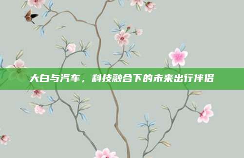 大白与汽车,科技融合下的未来出行伴侣