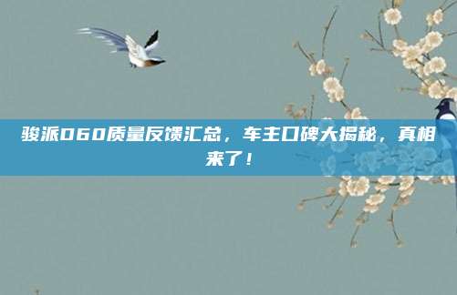 骏派D60质量反馈汇总，车主口碑大揭秘，真相来了！