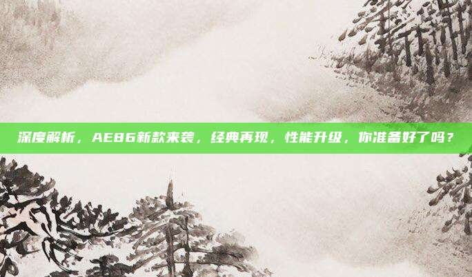 深度解析,AE86新款来袭,经典再现,性能升级,你准备好了吗?