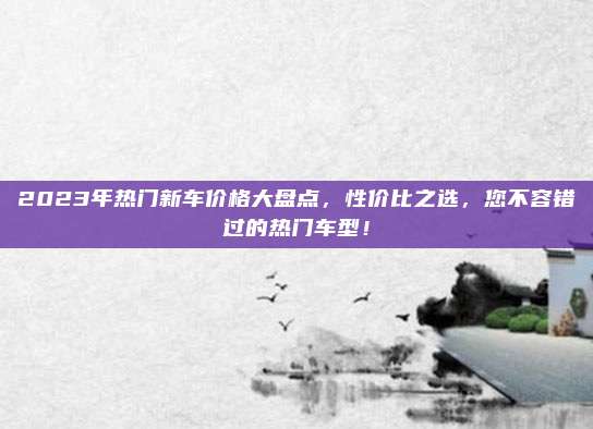 2023年热门新车价格大盘点,性价比之选,您不容错过的热门车型!