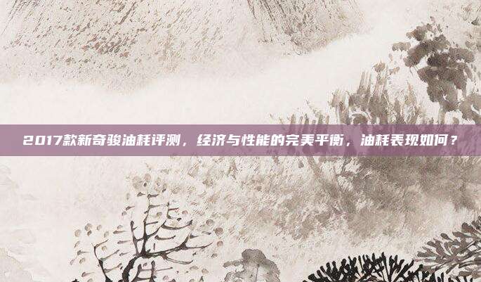 2017款新奇骏油耗评测,经济与性能的完美平衡,油耗表现如何?
