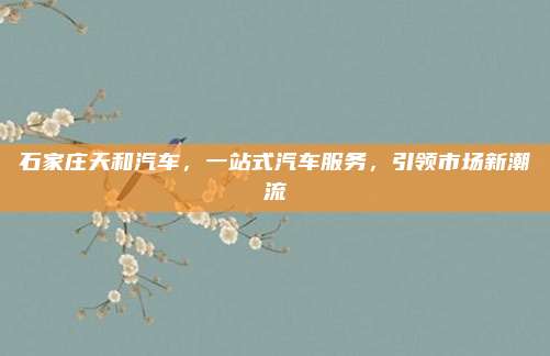 石家庄天和汽车,一站式汽车服务,引领市场新潮流