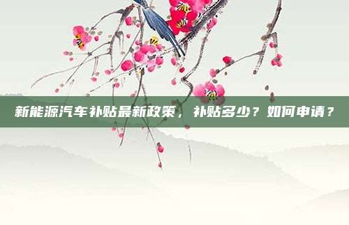 新能源汽车补贴最新政策,补贴多少?如何申请?
