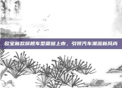 欧宝新款旗舰车型震撼上市,引领汽车潮流新风尚