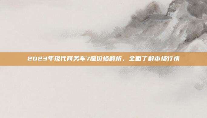 2023年现代商务车7座价格解析,全面了解市场行情