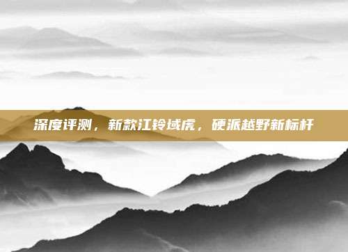 深度评测,新款江铃域虎,硬派越野新标杆