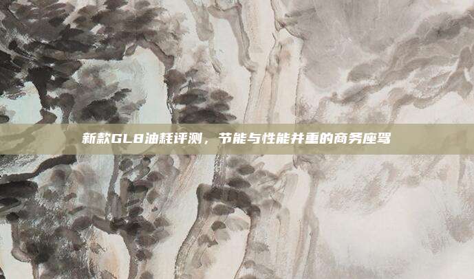 新款GL8油耗评测,节能与性能并重的商务座驾