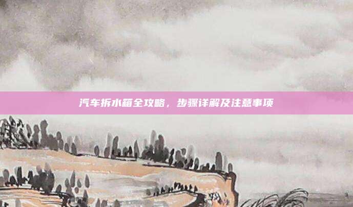 汽车拆水箱全攻略,步骤详解及注意事项
