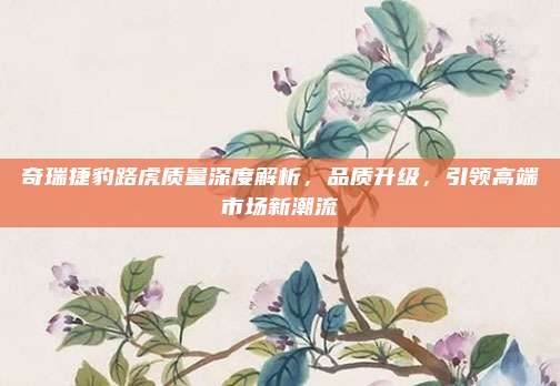 奇瑞捷豹路虎质量深度解析,品质升级,引领高端市场新潮流