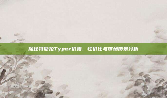 探秘特斯拉Typer价格,性价比与市场前景分析