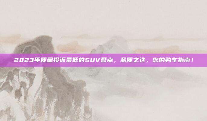 2023年质量投诉最低的SUV盘点,品质之选,您的购车指南!