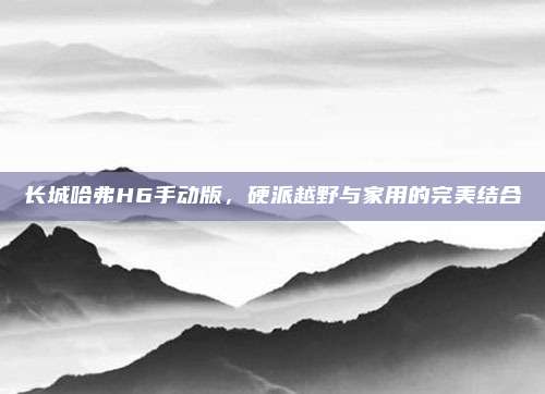 长城哈弗H6手动版,硬派越野与家用的完美结合