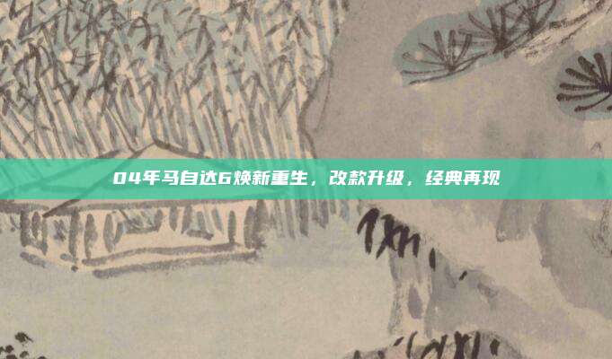 04年马自达6焕新重生,改款升级,经典再现