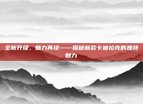 全新升级,魅力再续——探秘新款卡迪拉克的独特魅力
