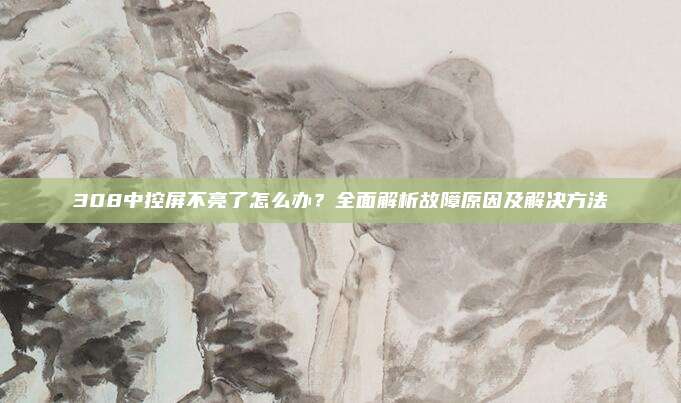 308中控屏不亮了怎么办?全面解析故障原因及解决方法