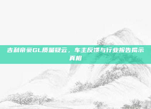 吉利帝豪GL质量疑云,车主反馈与行业报告揭示真相