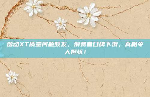 逸动XT质量问题频发,消费者口碑下滑,真相令人担忧!