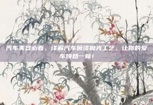 汽车美容必看,详解汽车喷漆抛光工艺,让你的爱车焕然一新!