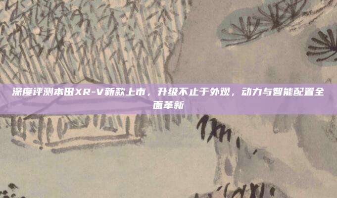 深度评测本田XR-V新款上市,升级不止于外观,动力与智能配置全面革新