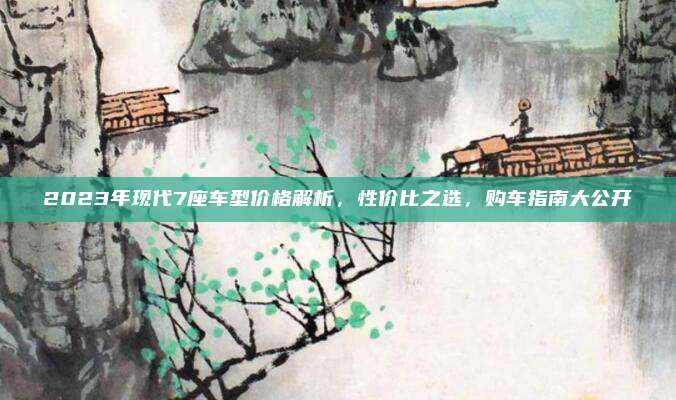 2023年现代7座车型价格解析,性价比之选,购车指南大公开