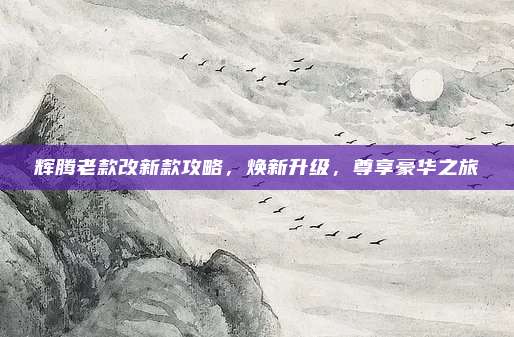辉腾老款改新款攻略,焕新升级,尊享豪华之旅