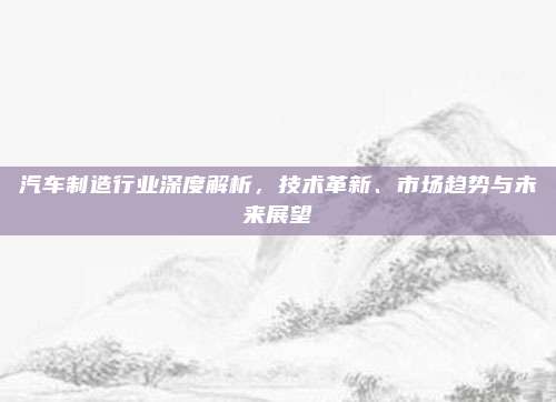 汽车制造行业深度解析,技术革新、市场趋势与未来展望