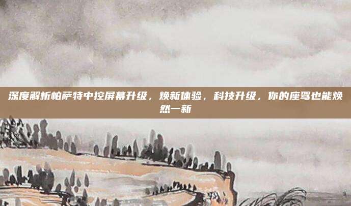 深度解析帕萨特中控屏幕升级,焕新体验,科技升级,你的座驾也能焕然一新