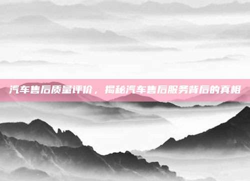 汽车售后质量评价,揭秘汽车售后服务背后的真相