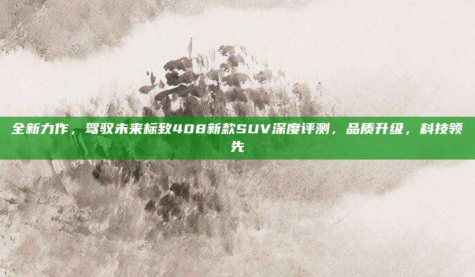 全新力作,驾驭未来标致408新款SUV深度评测,品质升级,科技领先