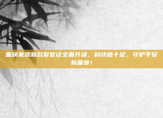 重磅来袭新款警官证全面升级,科技感十足,守护平安新篇章!