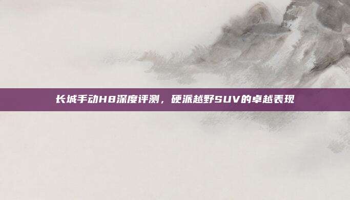 长城手动H8深度评测,硬派越野SUV的卓越表现