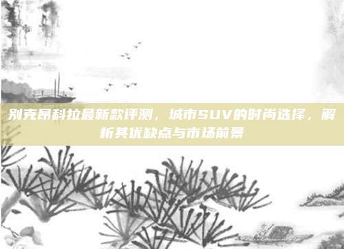 别克昂科拉最新款评测,城市SUV的时尚选择,解析其优缺点与市场前景