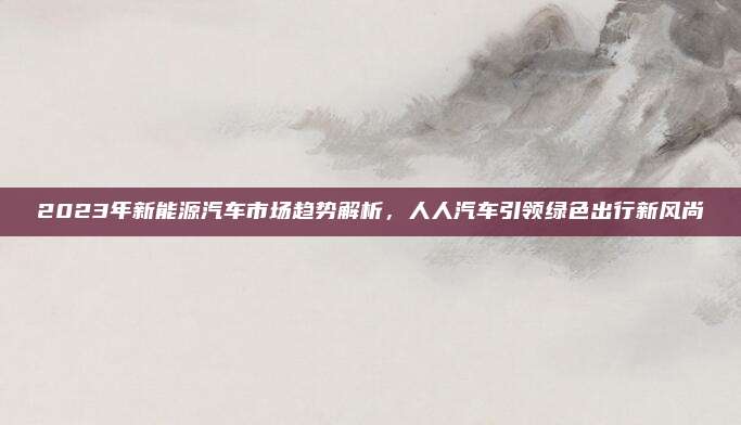 2023年新能源汽车市场趋势解析,人人汽车引领绿色出行新风尚