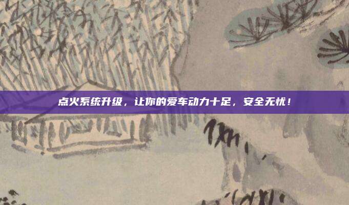 点火系统升级,让你的爱车动力十足,安全无忧!