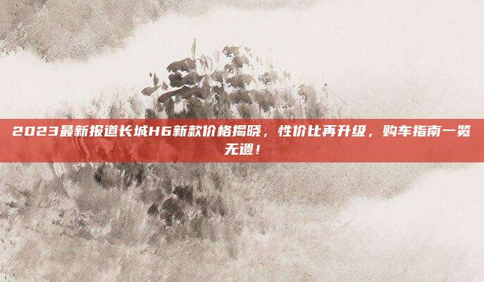 2023最新报道长城H6新款价格揭晓,性价比再升级,购车指南一览无遗!