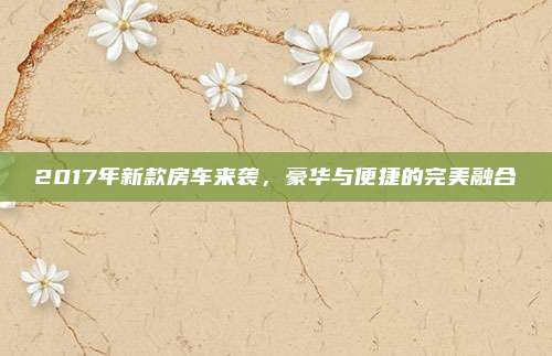 2017年新款房车来袭,豪华与便捷的完美融合