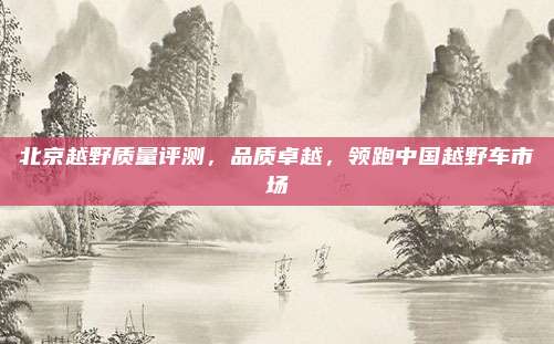 北京越野质量评测,品质卓越,领跑中国越野车市场