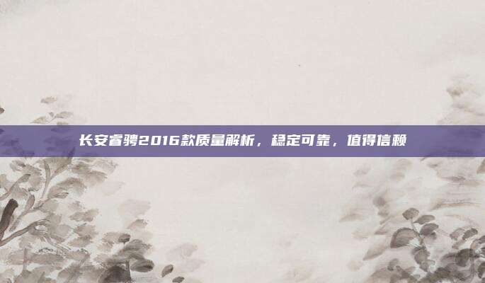 长安睿骋2016款质量解析,稳定可靠,值得信赖