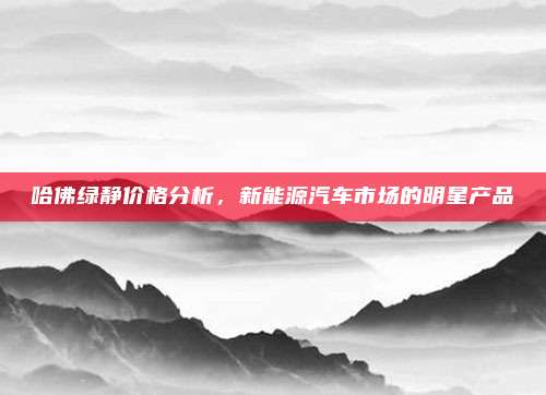 哈佛绿静价格分析,新能源汽车市场的明星产品