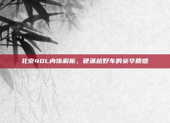 北京40L内饰解析,硬派越野车的豪华质感