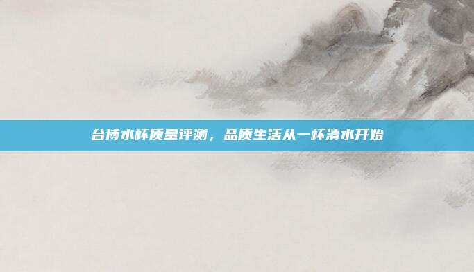 台博水杯质量评测,品质生活从一杯清水开始