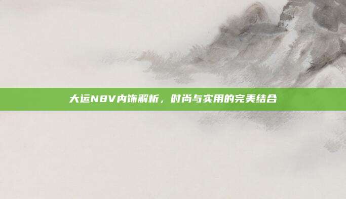大运N8V内饰解析,时尚与实用的完美结合